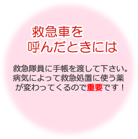 救急車を呼んだときには 救急隊員に手帳を渡して下さい。病気によって救急処置に使う薬が変わってくるので重要です！